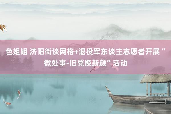 色姐姐 济阳街谈网格+退役军东谈主志愿者开展“微处事-旧凳换新颜”活动