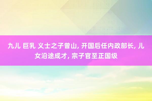 九儿 巨乳 义士之子曾山， 开国后任内政部长， 儿女沿途成才， 宗子官至正国级