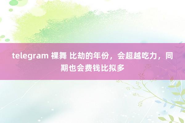 telegram 裸舞 比劫的年份，会超越吃力，同期也会费钱比拟多