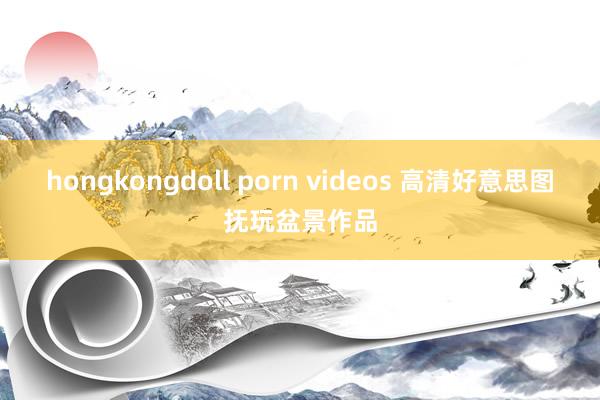 hongkongdoll porn videos 高清好意思图抚玩盆景作品