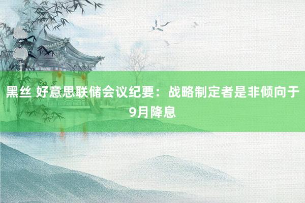 黑丝 好意思联储会议纪要：战略制定者是非倾向于9月降息