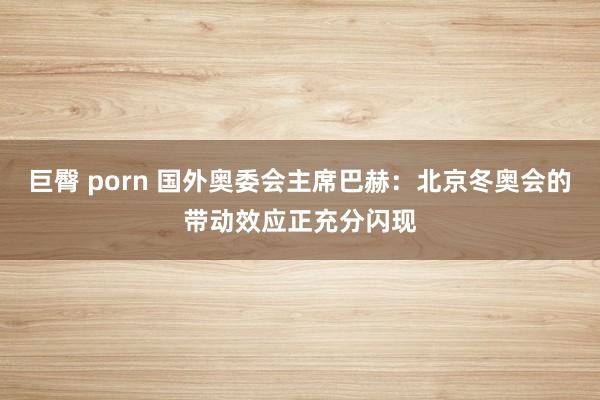 巨臀 porn 国外奥委会主席巴赫：北京冬奥会的带动效应正充分闪现