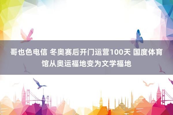 哥也色电信 冬奥赛后开门运营100天 国度体育馆从奥运福地变为文学福地