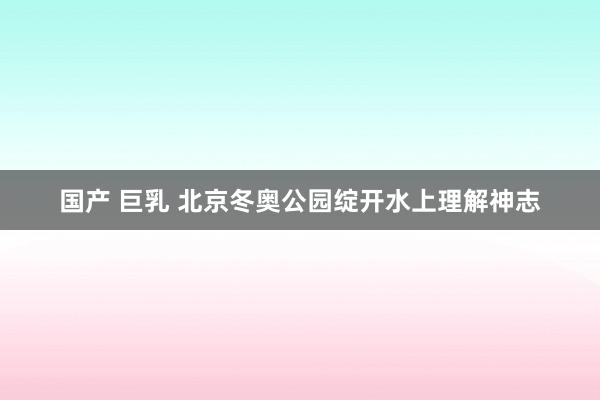 国产 巨乳 北京冬奥公园绽开水上理解神志