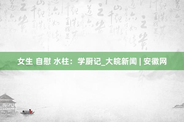 女生 自慰 水柱：学厨记_大皖新闻 | 安徽网