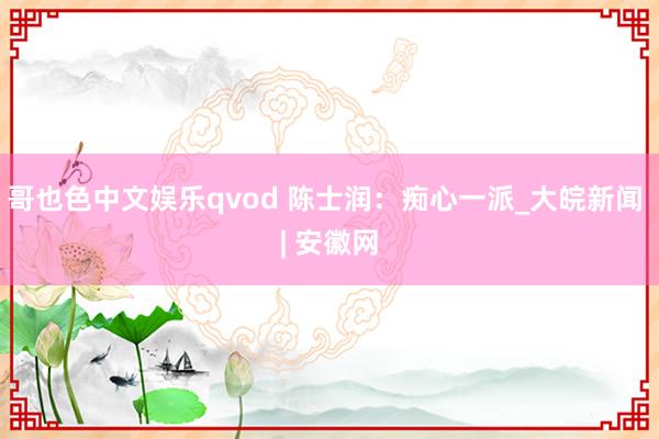 哥也色中文娱乐qvod 陈士润：痴心一派_大皖新闻 | 安徽网