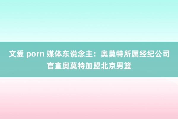 文爱 porn 媒体东说念主：奥莫特所属经纪公司官宣奥莫特加盟北京男篮