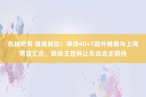 色越吧哥 强援就位！单场40+7超外精雅与上海男篮汇合，联袂王哲林让东说念主期待