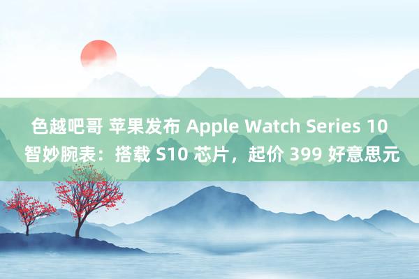 色越吧哥 苹果发布 Apple Watch Series 10 智妙腕表：搭载 S10 芯片，起价 399 好意思元