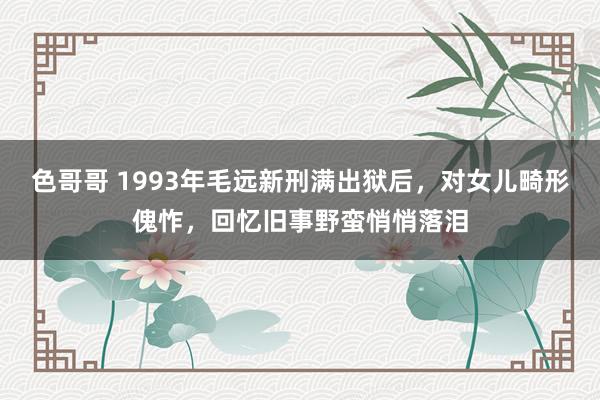 色哥哥 1993年毛远新刑满出狱后，对女儿畸形傀怍，回忆旧事野蛮悄悄落泪