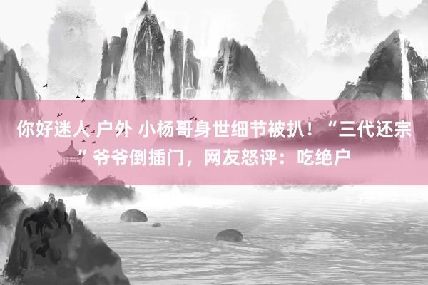 你好迷人 户外 小杨哥身世细节被扒！“三代还宗”爷爷倒插门，网友怒评：吃绝户