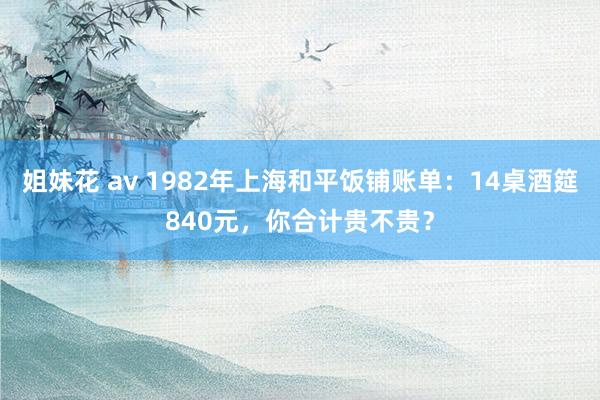 姐妹花 av 1982年上海和平饭铺账单：14桌酒筵840元，你合计贵不贵？