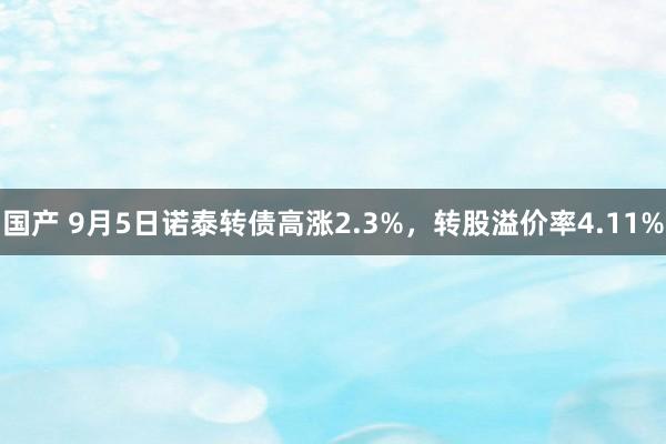 国产 9月5日诺泰转债高涨2.3%，转股溢价率4.11%