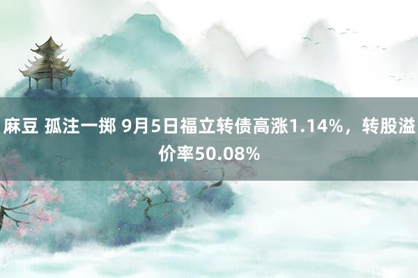 麻豆 孤注一掷 9月5日福立转债高涨1.14%，转股溢价率50.08%