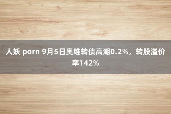 人妖 porn 9月5日奥维转债高潮0.2%，转股溢价率142%