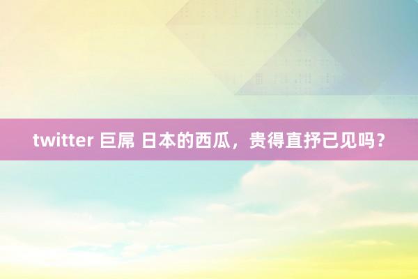 twitter 巨屌 日本的西瓜，贵得直抒己见吗？