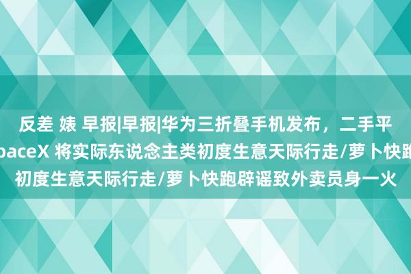 反差 婊 早报|早报|华为三折叠手机发布，二手平台预售价近七万元/SpaceX 将实际东说念主类初度生意天际行走/萝卜快跑辟谣致外卖员身一火