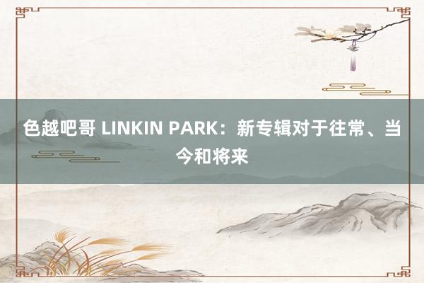 色越吧哥 LINKIN PARK：新专辑对于往常、当今和将来