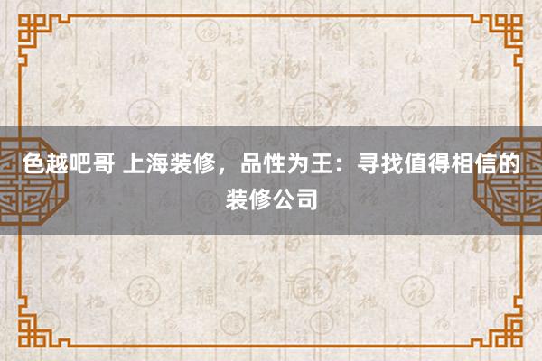 色越吧哥 上海装修，品性为王：寻找值得相信的装修公司