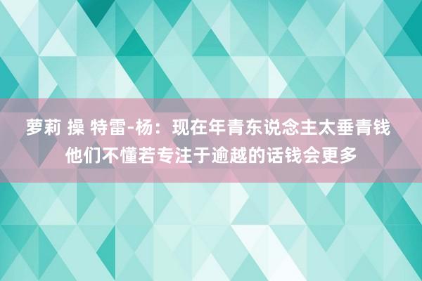 萝莉 操 特雷-杨：现在年青东说念主太垂青钱 他们不懂若专注于逾越的话钱会更多