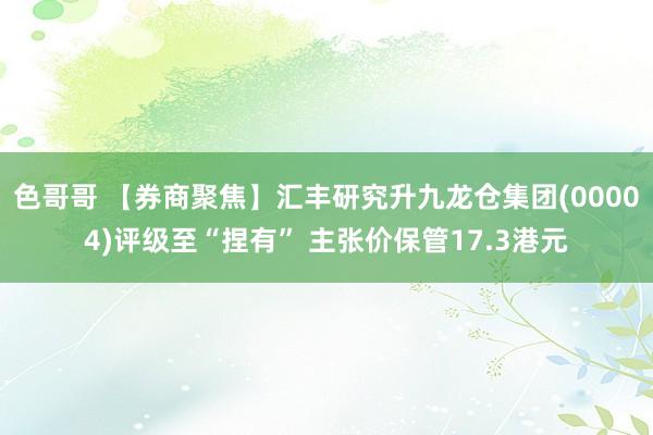 色哥哥 【券商聚焦】汇丰研究升九龙仓集团(00004)评级至“捏有” 主张价保管17.3港元