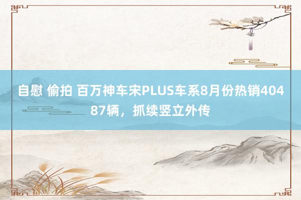 自慰 偷拍 百万神车宋PLUS车系8月份热销40487辆，抓续竖立外传