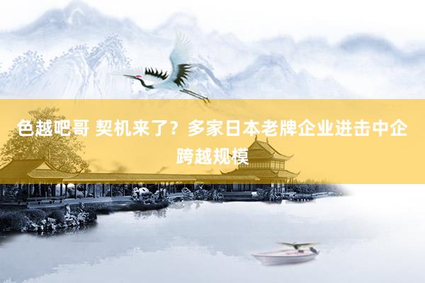 色越吧哥 契机来了？多家日本老牌企业进击中企跨越规模