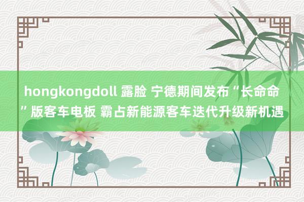 hongkongdoll 露脸 宁德期间发布“长命命”版客车电板 霸占新能源客车迭代升级新机遇