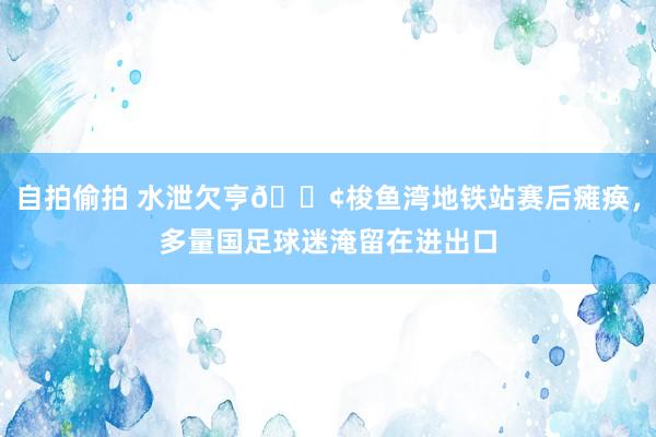 自拍偷拍 水泄欠亨😢梭鱼湾地铁站赛后瘫痪，多量国足球迷淹留在进出口