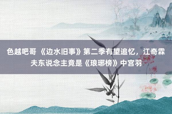 色越吧哥 《边水旧事》第二季有望追忆，江奇霖夫东说念主竟是《琅琊榜》中宫羽