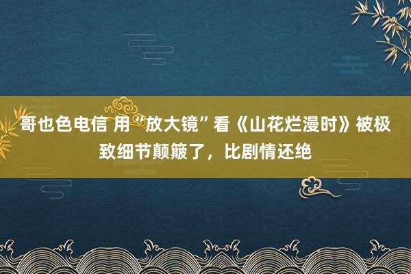 哥也色电信 用“放大镜”看《山花烂漫时》被极致细节颠簸了，比剧情还绝