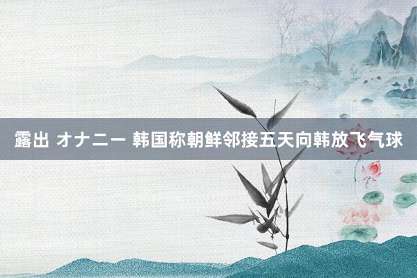 露出 オナニー 韩国称朝鲜邻接五天向韩放飞气球