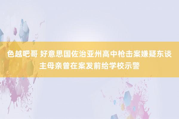 色越吧哥 好意思国佐治亚州高中枪击案嫌疑东谈主母亲曾在案发前给学校示警