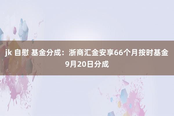 jk 自慰 基金分成：浙商汇金安享66个月按时基金9月20日分成