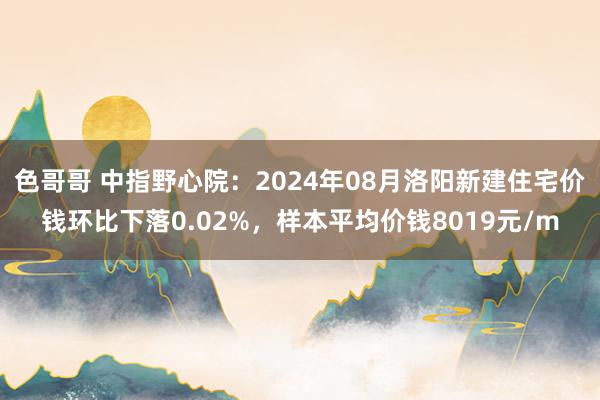 色哥哥 中指野心院：2024年08月洛阳新建住宅价钱环比下落0.02%，样本平均价钱8019元/m