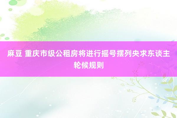 麻豆 重庆市级公租房将进行摇号摆列央求东谈主轮候规则