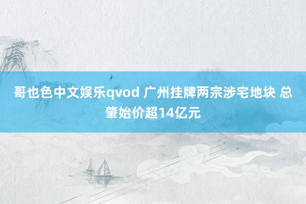 哥也色中文娱乐qvod 广州挂牌两宗涉宅地块 总肇始价超14亿元