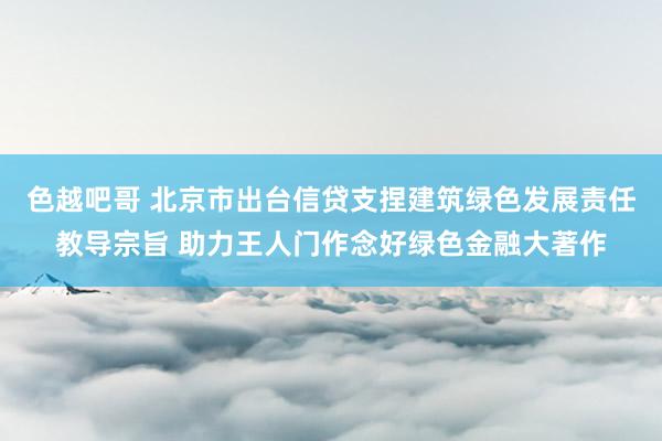 色越吧哥 北京市出台信贷支捏建筑绿色发展责任教导宗旨 助力王人门作念好绿色金融大著作