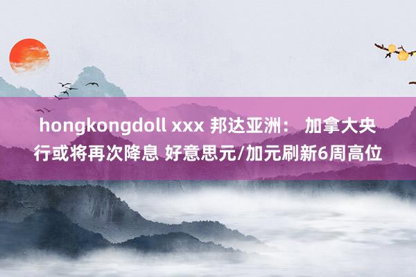 hongkongdoll xxx 邦达亚洲： 加拿大央行或将再次降息 好意思元/加元刷新6周高位