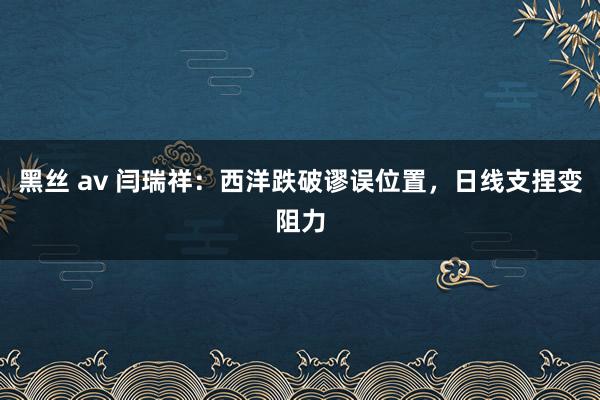 黑丝 av 闫瑞祥：西洋跌破谬误位置，日线支捏变阻力