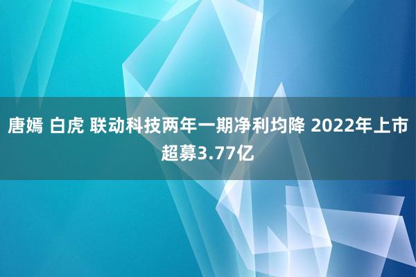 唐嫣 白虎 联动科技两年一期净利均降 2022年上市超募3.77亿