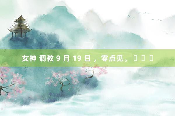 女神 调教 9 月 19 日 ，零点见。 ​​​