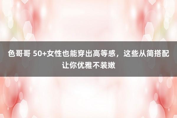 色哥哥 50+女性也能穿出高等感，这些从简搭配让你优雅不装嫩