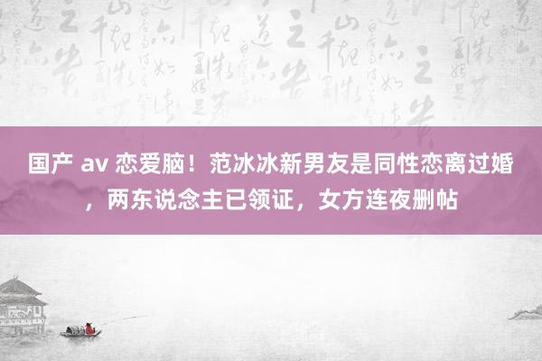 国产 av 恋爱脑！范冰冰新男友是同性恋离过婚，两东说念主已领证，女方连夜删帖