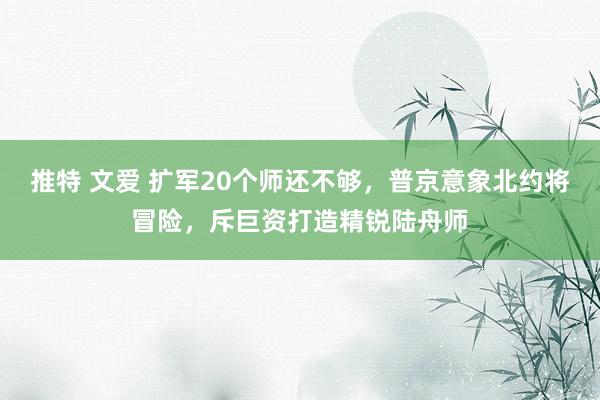 推特 文爱 扩军20个师还不够，普京意象北约将冒险，斥巨资打造精锐陆舟师