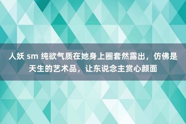 人妖 sm 纯欲气质在她身上圈套然露出，仿佛是天生的艺术品，让东说念主赏心颜面