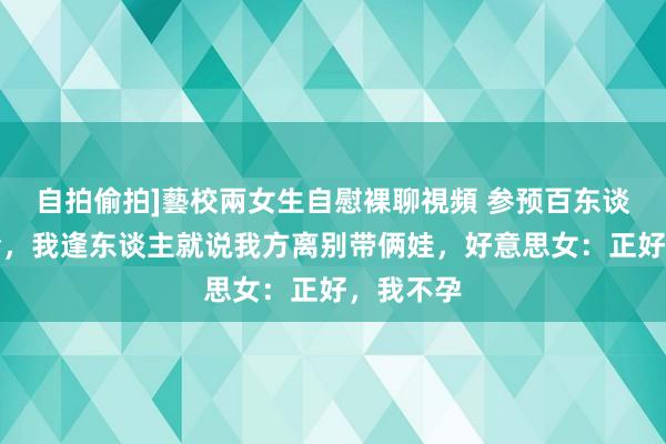 自拍偷拍]藝校兩女生自慰裸聊視頻 参预百东谈主相亲会，我逢东谈主就说我方离别带俩娃，好意思女：正好，我不孕