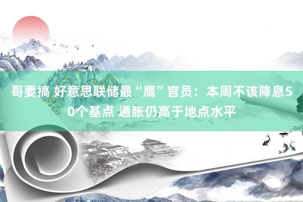 哥要搞 好意思联储最“鹰”官员：本周不该降息50个基点 通胀仍高于地点水平