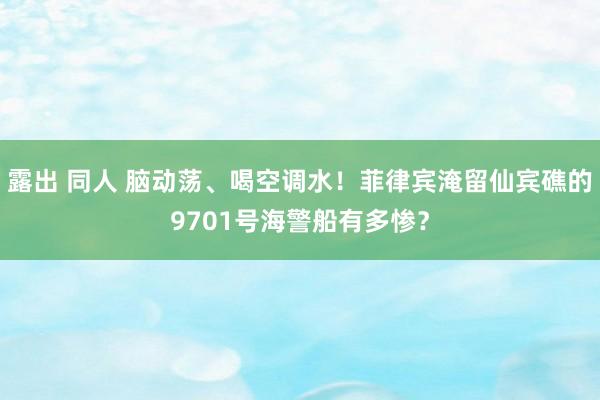 露出 同人 脑动荡、喝空调水！菲律宾淹留仙宾礁的9701号海警船有多惨？