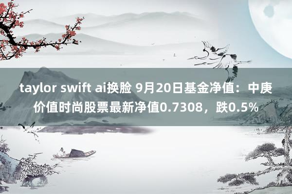 taylor swift ai换脸 9月20日基金净值：中庚价值时尚股票最新净值0.7308，跌0.5%